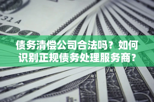 北京债务清偿公司合法吗？如何识别正规债务处理服务商？