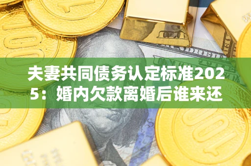 北京夫妻共同债务认定标准2025：婚内欠款离婚后谁来还？