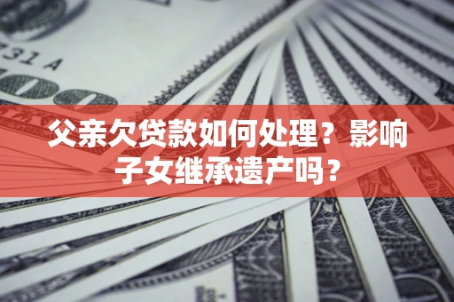 北京父亲欠贷款如何处理?影响子女继承遗产吗? 北京父亲欠贷款如何处理?影响子女继承遗产吗?