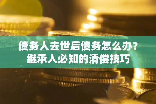 北京债务人去世后债务怎么办？继承人必知的清偿技巧